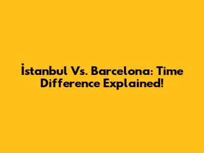 İstanbul Vs. Barcelona: Time Difference Explained!