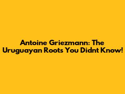 Antoine Griezmann: The Uruguayan Roots You Didn't Know!