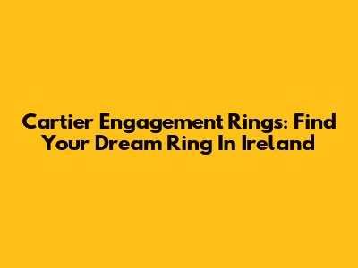 Cartier Engagement Rings: Find Your Dream Ring In Ireland