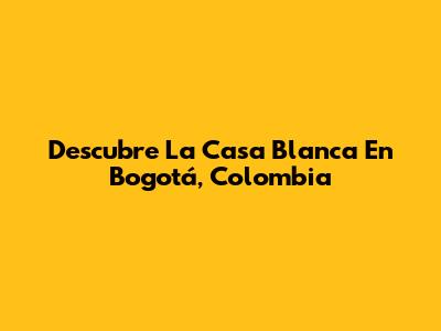 Descubre La Casa Blanca En Bogotá, Colombia