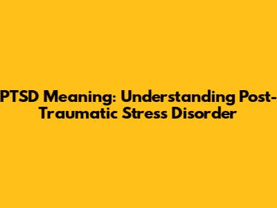 PTSD Meaning: Understanding Post-Traumatic Stress Disorder