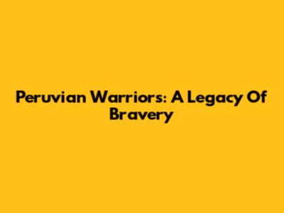 Peruvian Warriors: A Legacy Of Bravery