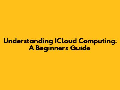 Understanding ICloud Computing: A Beginner's Guide